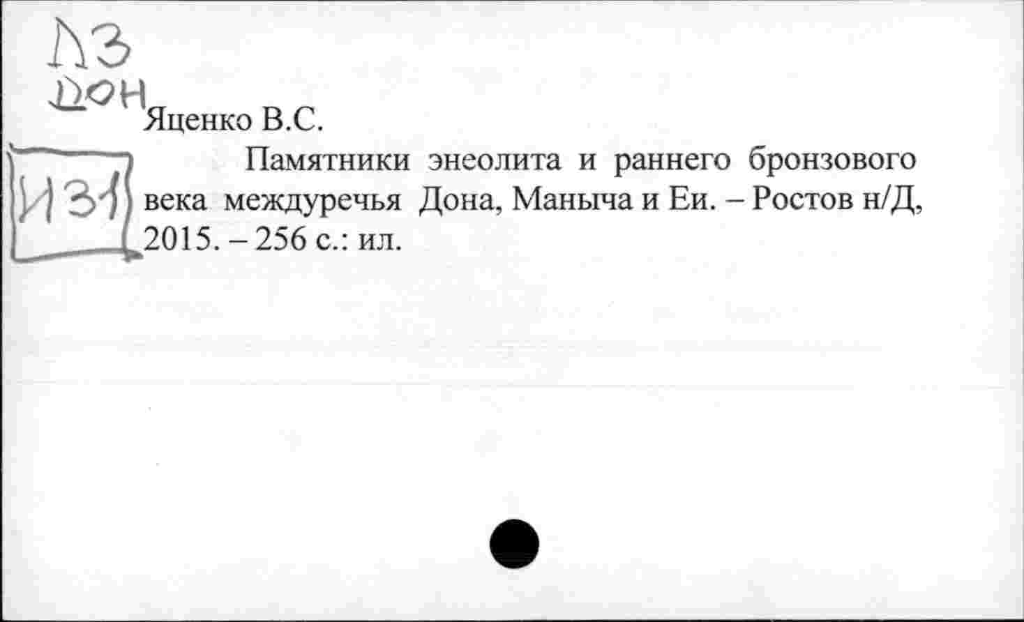 ﻿лз
ЦО H
Яценко B.C.
Из-f
Памятники энеолита и раннего бронзового века междуречья Дона, Маныча и Ей. - Ростов н/Д, 2015.-256 с.: ил.